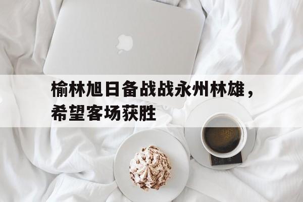 榆林旭日备战战永州林雄，希望客场获胜